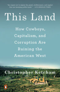 This Land: HOW COWBOYS, CAPITALISM, AND CORRUPTION ARE RUINING THE AMERICAN WEST, by Christopher Ketcham